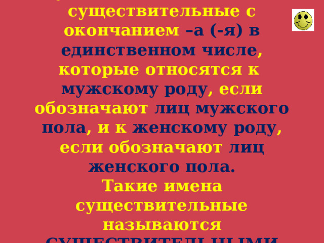 В русском языке есть имена существительные с окончанием –а (-я) в единственном числе , которые относятся к мужскому роду , если обозначают лиц мужского пола , и к женскому роду , если обозначают лиц женского пола.  Такие имена существительные называются СУЩЕСТВИТЕЛЬНЫМИ ОБЩЕГО РОДА. 