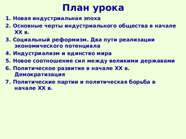 План урока 1. Новая индустриальная эпоха 2. Основные черты индустриального общества в начале ХХ в. 3. Социальный реформизм. Два пути реализации экономического потенциала 4. Индустриализм и единство мира 5. Новое соотношение сил между великими державами 6. Политическое развитие в начале ХХ в. Демократизация 7. Политические партии и политическая борьба в начале ХХ в.  