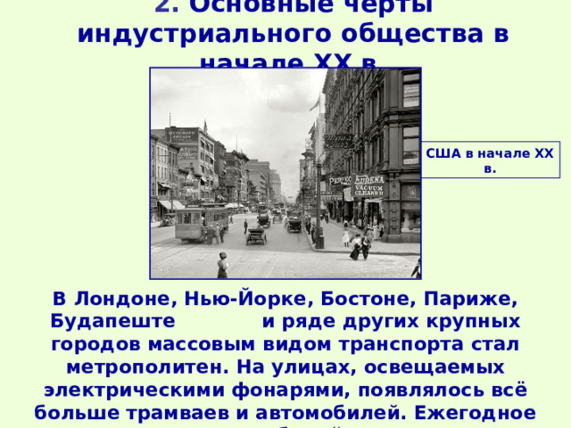 2. Основные черты индустриального общества в начале ХХ в.   США в начале ХХ в. В Лондоне, Нью-Йорке, Бостоне, Париже, Будапеште и ряде других крупных городов массовым видом транспорта стал метрополитен. На улицах, освещаемых электрическими фонарями, появлялось всё больше трамваев и автомобилей. Ежегодное производство автомобилей уже измерялось миллионами штук. 