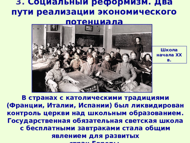 3. Социальный реформизм. Два пути реализации экономического потенциала Школа начала ХХ в. В странах с католическими традициями (Франции, Италии, Испании) был ликвидирован контроль церкви над школьным образованием. Государственная обязательная светская школа с бесплатными завтраками стала общим явлением для развитых стран Европы. 
