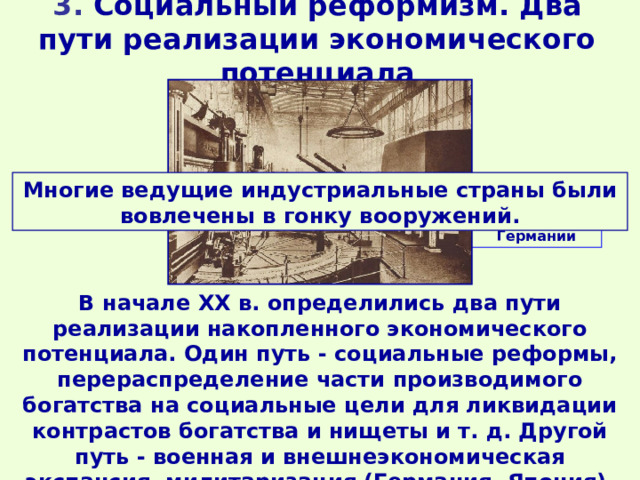 3. Социальный реформизм. Два пути реализации экономического потенциала Многие ведущие индустриальные страны были вовлечены в гонку вооружений. Завод Круппа в Германии В начале XX в. определились два пути реализации накопленного экономического потенциала. Один путь - социальные реформы, перераспределение части производимого богатства на социальные цели для ликвидации контрастов богатства и нищеты и т. д. Другой путь - военная и внешнеэкономическая экспансия, милитаризация (Германия, Япония). 
