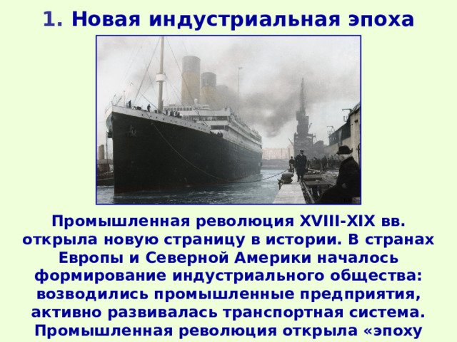 1 . Новая индустриальная эпоха Промышленная революция XVIII-XIX вв. открыла новую страницу в истории. В странах Европы и Северной Америки началось формирование индустриального общества: возводились промышленные предприятия, активно развивалась транспортная система. Промышленная революция открыла «эпоху угля и стали». 