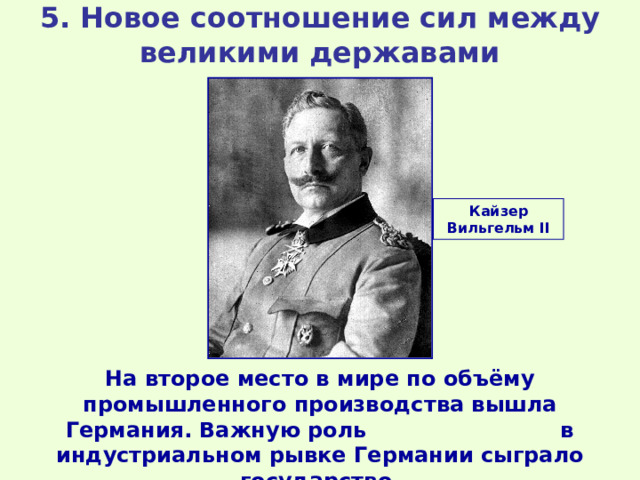 5. Новое соотношение сил между великими державами Кайзер Вильгельм II На второе место в мире по объёму промышленного производства вышла Германия. Важную роль в индустриальном рывке Германии сыграло государство. 