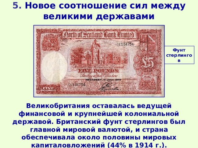 5. Новое соотношение сил между великими державами Фунт стерлингов Великобритания оставалась ведущей финансовой и крупнейшей колониальной державой. Британский фунт стерлингов был главной мировой валютой, и страна обеспечивала около половины мировых капиталовложений (44% в 1914 г.). 
