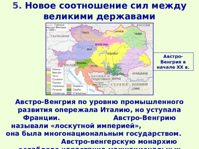 5. Новое соотношение сил между великими державами Австро-Венгрия в начале ХХ в. Австро-Венгрия по уровню промышленного развития опережала Италию, но уступала Франции. Австро-Венгрию называли «лоскутной империей», она была многонациональным государством. Австро-венгерскую монархию ослабляло нарастание межнациональных противоречий. 