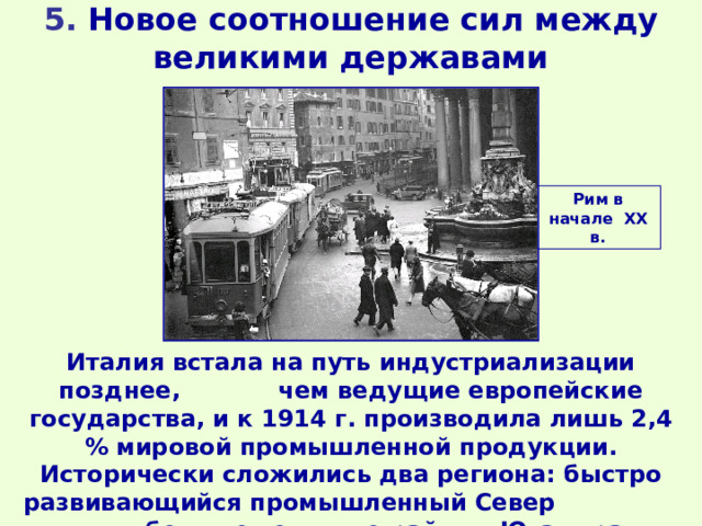 5. Новое соотношение сил между великими державами Рим в начале ХХ в. Италия встала на путь индустриализации позднее, чем ведущие европейские государства, и к 1914 г. производила лишь 2,4 % мировой промышленной продукции. Исторически сложились два региона: быстро развивающийся промышленный Север и бедные сельские районы Юга страны. 