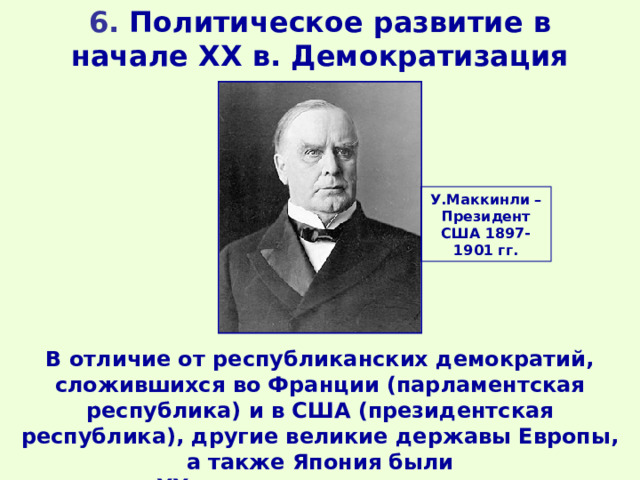 6. Политическое развитие в начале XX в. Демократизация У.Маккинли – Президент США 1897-1901 гг. В отличие от республиканских демократий, сложившихся во Франции (парламентская республика) и в США (президентская республика), другие великие державы Европы, а также Япония были в начале XX в. парламентскими монархиями. 