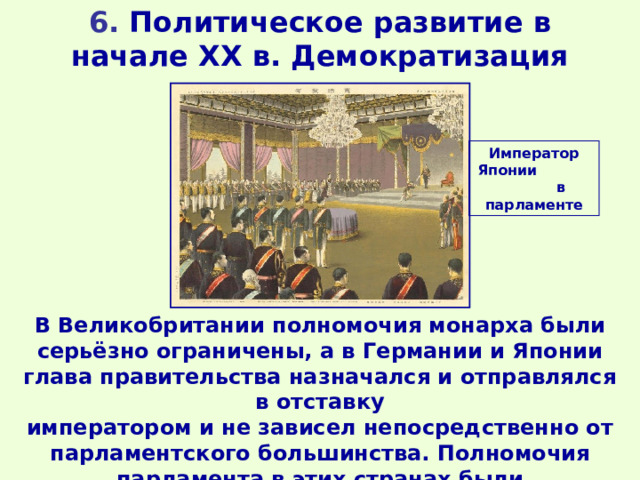 6. Политическое развитие в начале XX в. Демократизация Император Японии в парламенте В Великобритании полномочия монарха были серьёзно ограничены, а в Германии и Японии глава правительства назначался и отправлялся в отставку императором и не зависел непосредственно от парламентского большинства. Полномочия парламента в этих странах были ограниченными. 