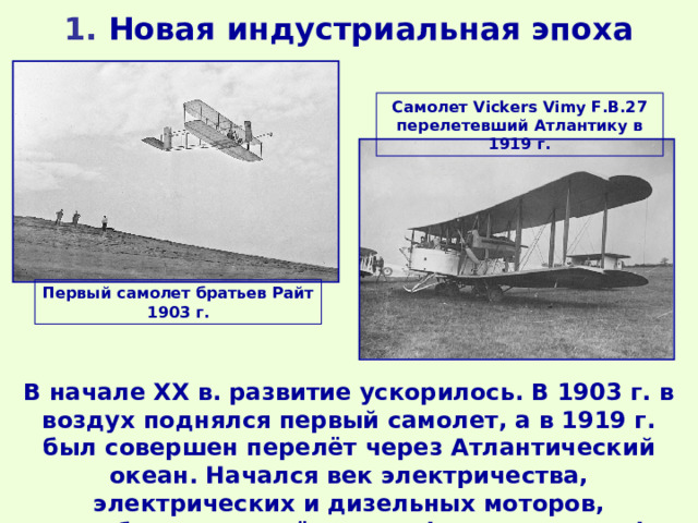1 . Новая индустриальная эпоха Самолет Vickers Vimy F.B.27 перелетевший Атлантику в 1919 г. Первый самолет братьев Райт 1903 г. В начале ХХ в. развитие ускорилось. В 1903 г. в воздух поднялся первый самолет, а в 1919 г. был совершен перелёт через Атлантический океан. Начался век электричества, электрических и дизельных моторов, автомобиля и самолёта, телефона и телеграфа, радио. 