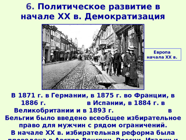 6. Политическое развитие в начале XX в. Демократизация Европа начала ХХ в. В 1871 г. в Германии, в 1875 г. во Франции, в 1886 г. в Испании, в 1884 г. в Великобритании и в 1893 г. в Бельгии было введено всеобщее избирательное право для мужчин с рядом ограничений. В начале XX в. избирательная реформа была проведена в Австро-Венгрии, России, Италии и других странах. 
