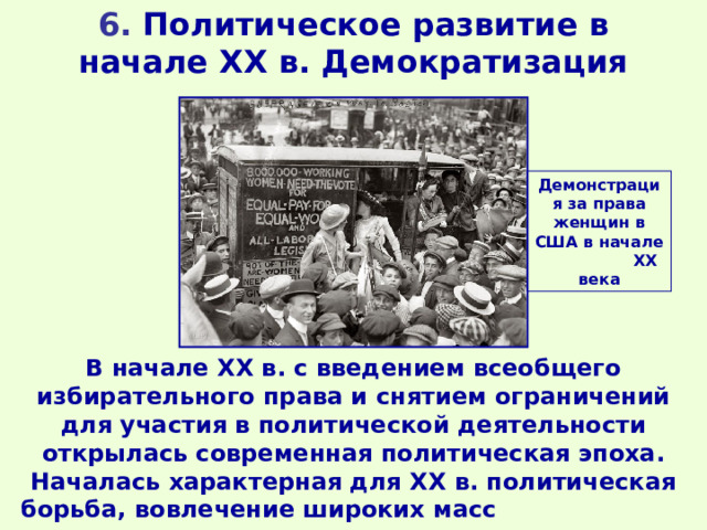 6. Политическое развитие в начале XX в. Демократизация Демонстрация за права женщин в США в начале ХХ века В начале XX в. с введением всеобщего избирательного права и снятием ограничений для участия в политической деятельности открылась современная политическая эпоха. Началась характерная для XX в. политическая борьба, вовлечение широких масс в политику. 