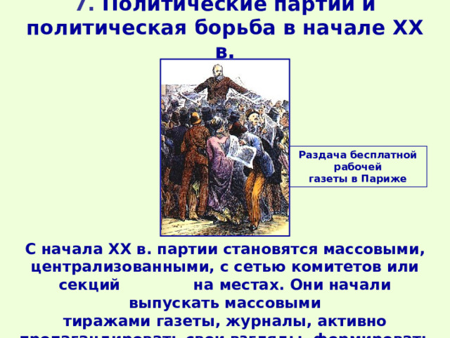 7. Политические партии и политическая борьба в начале XX в. Раздача бесплатной рабочей газеты в Париже С начала XX в. партии становятся массовыми, централизованными, с сетью комитетов или секций на местах. Они начали выпускать массовыми тиражами газеты, журналы, активно пропагандировать свои взгляды, формировать общественное мнение. 