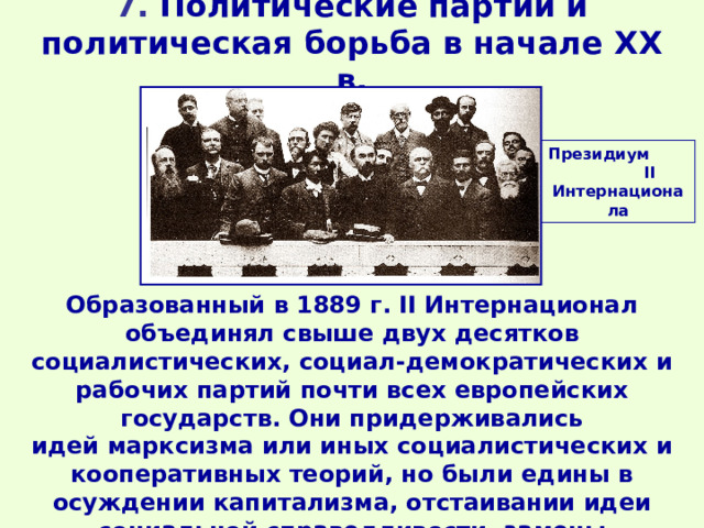 7. Политические партии и политическая борьба в начале XX в. Президиум II Интернационала Образованный в 1889 г. II Интернационал объединял свыше двух десятков социалистических, социал-демократических и рабочих партий почти всех европейских государств. Они придерживались идей марксизма или иных социалистических и кооперативных теорий, но были едины в осуждении капитализма, отстаивании идеи социальной справедливости, замены капитализма социализмом. 