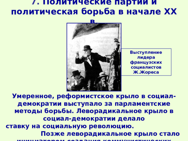 7. Политические партии и политическая борьба в начале XX в. Выступление лидера французских социалистов Ж.Жореса Умеренное, реформистское крыло в социал-демократии выступало за парламентские методы борьбы. Леворадикальное крыло в социал-демократии делало ставку на социальную революцию. Позже леворадикальное крыло стало инициатором создания коммунистических партий. 