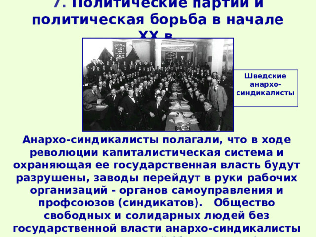 7. Политические партии и политическая борьба в начале XX в. Шведские анархо-синдикалисты Анархо-синдикалисты полагали, что в ходе революции капиталистическая система и охраняющая ее государственная власть будут разрушены, заводы перейдут в руки рабочих организаций - органов самоуправления и профсоюзов (синдикатов). Общество свободных и солидарных людей без государственной власти анархо-синдикалисты называли анархией (безвластием). 