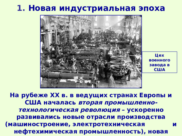 1 . Новая индустриальная эпоха Цех военного завода в США На рубеже ХХ в. в ведущих странах Европы и США началась вторая промышленно-технологическая революция – ускоренно развивались новые отрасли производства (машиностроение, электротехническая и нефтехимическая промышленность), новая техника и технологии. 