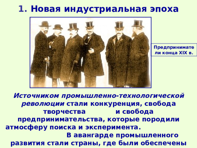 1 . Новая индустриальная эпоха Предприниматели конца XIX в. Источником промышленно-технологической революции стали конкуренция, свобода творчества и свобода предпринимательства, которые породили атмосферу поиска и эксперимента. В авангарде промышленного развития стали страны, где были обеспечены свобода предпринимательства и соревнование идей. 