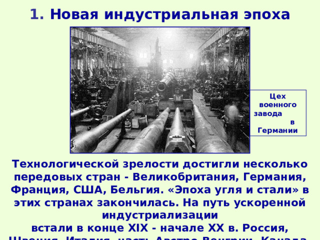1 . Новая индустриальная эпоха Цех военного завода в Германии Технологической зрелости достигли несколько передовых стран - Великобритания, Германия, Франция, США, Бельгия. «Эпоха угля и стали» в этих странах закончилась. На путь ускоренной индустриализации встали в конце XIX - начале XX в. Россия, Швеция, Италия, часть Австро-Венгрии, Канада, Япония. 
