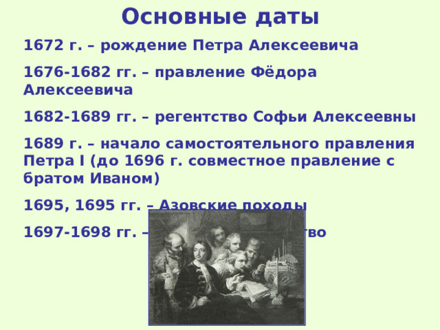Основные даты 1672 г. – рождение Петра Алексеевича 1676-1682 гг. – правление Фёдора Алексеевича 1682-1689 гг. – регентство Софьи Алексеевны 1689 г. – начало самостоятельного правления Петра I (до 1696 г. совместное правление с братом Иваном) 1695, 1695 гг. – Азовские походы 1697-1698 гг. – Великое посольство  