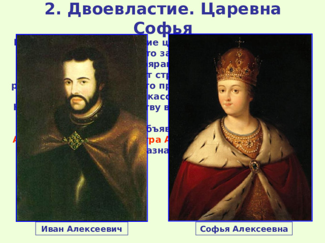 2. Двоевластие. Царевна Софья В ответ на провозглашение царем Петра Милославские объявили стрельцам, что законный наследник Иван Алексеевич задушен боярами-изменниками и 15 мая 1682 г. начался бунт стрельцов. Были убиты руководитель Стрелецкого приказа Долгоруков, боярин Матвеев, князь Черкасский (все сторонники Нарышкиных). По существу власть в Москве перешла к стрельцам. 26 мая 1682 г. Боярская дума объявила первым царем Ивана Алексеевича , вторым Петра Алексеевича , регентом при них была назначена Софья . Иван Алексеевич Софья Алексеевна 