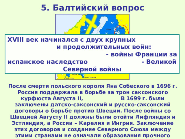 5. Балтийский вопрос XVIII век начинался с двух крупных и продолжительных войн: - войны Франции за испанское наследство - Великой Северной войны Карелия и Ингрия Лифляндия и Эстляндия После смерти польского короля Яна Собеского в 1696 г. Россия поддержала в борьбе за трон саксонского курфюста Августа II , В 1699 г. были заключены датско-саксонский и русско-саксонский договоры о борьбе против Швеции. После войны со Швецией Августу II должны были отойти Лифляндия и Эстляндия, а России – Карелия и Ингрия. Заключение этих договоров и создание Северного Союза между этими странами не означали образования прочного военного союза между ними. Швеция также активно искала союзников – ими стали Англия и Голландия. 