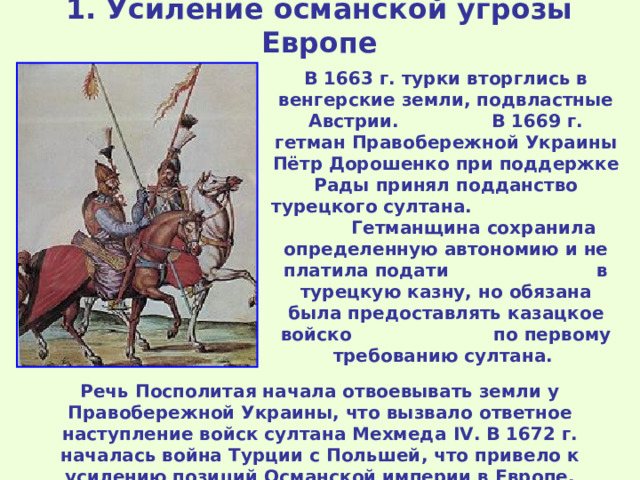 1 . Усиление османской угрозы Европе В 1663 г. турки вторглись в венгерские земли, подвластные Австрии. В 1669 г. гетман Правобережной Украины Пётр Дорошенко при поддержке Рады принял подданство турецкого султана. Гетманщина сохранила определенную автономию и не платила подати в турецкую казну, но обязана была предоставлять казацкое войско по первому требованию султана. Речь Посполитая начала отвоевывать земли у Правобережной Украины, что вызвало ответное наступление войск султана Мехмеда IV . В 1672 г. началась война Турции с Польшей, что привело к усилению позиций Османской империи в Европе. 