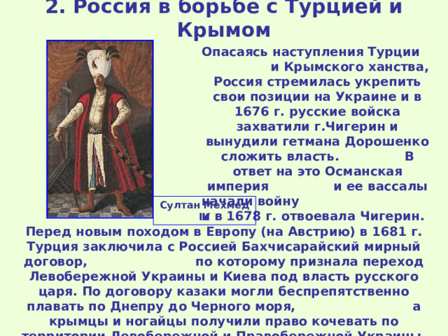 2. Россия в борьбе с Турцией и Крымом Опасаясь наступления Турции и Крымского ханства, Россия стремилась укрепить свои позиции на Украине и в 1676 г. русские войска захватили г.Чигерин и вынудили гетмана Дорошенко сложить власть. В ответ на это Османская империя и ее вассалы начали войну и в 1678 г. отвоевала Чигерин. Султан Мехмед IV Перед новым походом в Европу (на Австрию) в 1681 г. Турция заключила с Россией Бахчисарайский мирный договор, по которому признала переход Левобережной Украины и Киева под власть русского царя. По договору казаки могли беспрепятственно плавать по Днепру до Черного моря, а крымцы и ногайцы получили право кочевать по территории Левобережной и Правобережной Украины. 