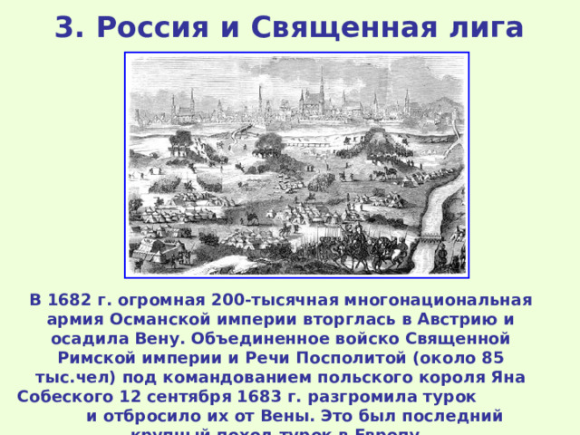 3 . Россия и Священная лига  В 1682 г. огромная 200-тысячная многонациональная армия Османской империи вторглась в Австрию и осадила Вену. Объединенное войско Священной Римской империи и Речи Посполитой (около 85 тыс.чел) под командованием польского короля Яна Собеского 12 сентября 1683 г. разгромила турок и отбросило их от Вены. Это был последний крупный поход турок в Европу. 
