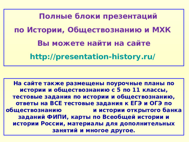  Полные блоки презентаций по Истории, Обществознанию и МХК Вы можете найти на сайте http://presentation-history.ru/  На сайте также размещены  поурочные планы по истории и обществознанию с 5 по 11 классы, тестовые задания по истории и обществознанию, ответы на ВСЕ тестовые задания к ЕГЭ и ОГЭ по обществознанию  и истории открытого банка заданий ФИПИ, карты по Всеобщей истории и истории России, материалы для дополнительных занятий и многое другое. 
