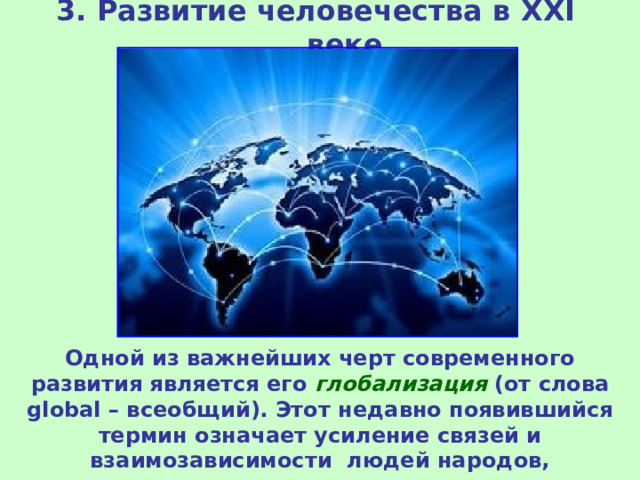 3. Развитие человечества в XXI веке Одной из важнейших черт современного развития является его глобализация (от слова global – всеобщий). Этот недавно появившийся термин означает усиление связей и взаимозависимости людей народов, государств.  