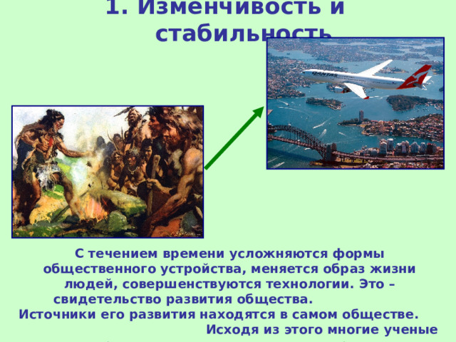 1. Изменчивость и стабильность С течением времени усложняются формы общественного устройства, меняется образ жизни людей, совершенствуются технологии. Это – свидетельство развития общества. Источники его развития находятся в самом обществе. Исходя из этого многие ученые поддерживают идею эволюционного развития общества. 