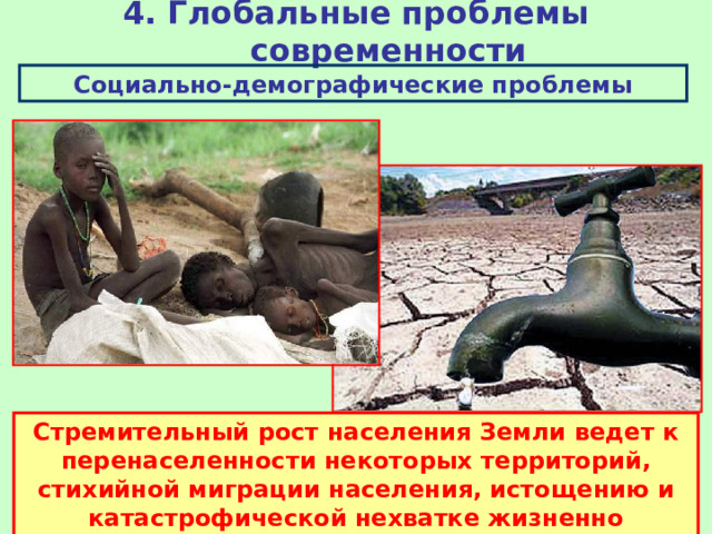 4. Глобальные проблемы современности Социально-демографические проблемы Стремительный рост населения Земли ведет к перенаселенности некоторых территорий, стихийной миграции населения, истощению и катастрофической нехватке жизненно необходимых ресурсов. 
