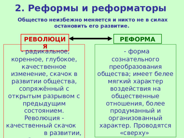 2. Реформы и реформаторы Общество неизбежно меняется и никто не в силах остановить его развитие. РЕВОЛЮЦИЯ РЕФОРМА   - радикальное, коренное, глубокое, качественное изменение, скачок в развитии общества, сопряжённый с открытым разрывом с предыдущим состоянием. Революция - качественный скачок в развитии, быстрые и существенные изменения. Проводятся «снизу»   - форма сознательного преобразования общества; имеет белее мягкий характер воздействия на общественные отношения, более продуманный и организованный характер. Проводятся «сверху» 