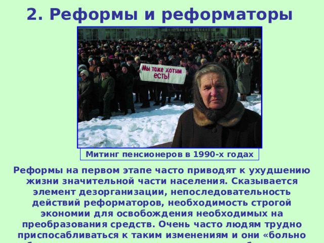 2. Реформы и реформаторы Митинг пенсионеров в 1990-х годах Реформы на первом этапе часто приводят к ухудшению жизни значительной части населения. Сказывается элемент дезорганизации, непоследовательность действий реформаторов, необходимость строгой экономии для освобождения необходимых на преобразования средств. Очень часто людям трудно приспосабливаться к таким изменениям и они «больно бьют» по наименее защищенным слоям общества. 