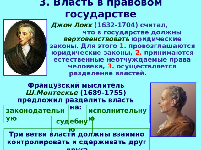 3. Власть в правовом государстве  Джон Локк (1632-1704) считал, что в государстве должны верховенствовать юридические законы. Для этого 1. провозглашаются юридические законы, 2. принимаются естественные неотчуждаемые права человека, 3. осуществляется разделение властей.  Французский мыслитель  Ш.Монтескье  (1689-1755) предложил разделить власть на:  законодательную исполнительную судебную Три ветви власти должны взаимно контролировать и сдерживать друг друга 