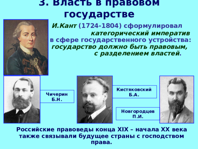 3. Власть в правовом государстве  И.Кант (1724-1804) сформулировал категорический императив в сфере государственного устройства: государство должно быть правовым, с разделением властей . Кистяковский Б.А. Чичерин Б.Н. Новгородцев П.И.  Российские правоведы конца XIX – начала ХХ века также связывали будущее страны с господством права. 