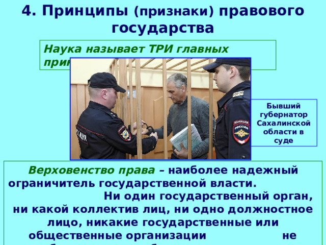 4. Принципы (признаки) правового государства Наука называет ТРИ главных принципа: Бывший губернатор Сахалинской области в суде Верховенство права – наиболее надежный ограничитель государственной власти. Ни один государственный орган, ни какой коллектив лиц, ни одно должностное лицо, никакие государственные или общественные организации не освобождаются от обязанности подчиняться закону. 
