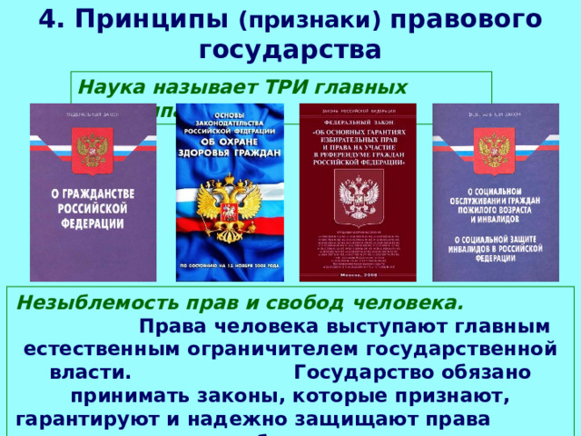 4. Принципы (признаки) правового государства Наука называет ТРИ главных принципа: Незыблемость прав и свобод человека. Права человека выступают главным естественным ограничителем государственной власти. Государство обязано принимать законы, которые признают, гарантируют и надежно защищают права и свободы человека. 