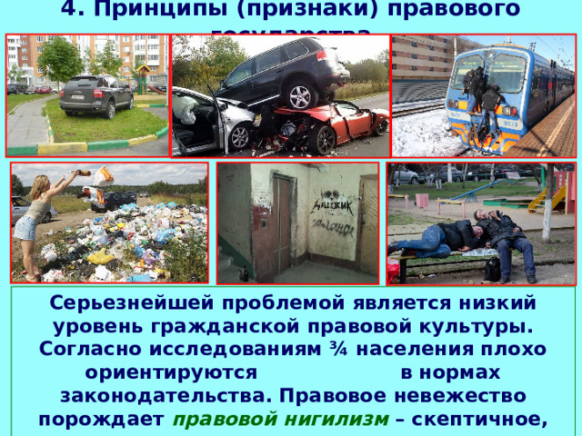 4. Принципы (признаки) правового государства Серьезнейшей проблемой является низкий уровень гражданской правовой культуры. Согласно исследованиям ¾ населения плохо ориентируются в нормах законодательства. Правовое невежество порождает правовой нигилизм – скептичное, равнодушное или отрицательное отношение к праву. 