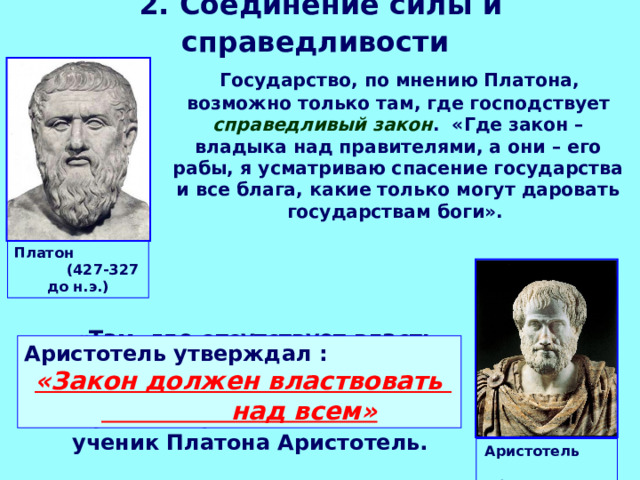 2. Соединение силы и справедливости   Государство, по мнению Платона, возможно только там, где господствует справедливый закон . «Где закон – владыка над правителями, а они – его рабы, я усматриваю спасение государства и все блага, какие только могут даровать государствам боги». Платон (427-327 до н.э.)  «Там, где отсутствует власть закона, там нет места и какой-либо форме государственного строя» - справедливо заявлял ученик Платона Аристотель. Аристотель утверждал :   «Закон должен властвовать над всем» Аристотель (384-322 до н.э.) 