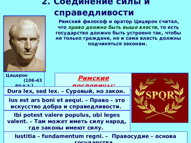 2. Соединение силы и справедливости   Римский философ и оратор Цицерон считал, что право должно быть выше власти , то есть государство должно быть устроено так, чтобы не только граждане, но и сама власть должны подчиняться законам. Цицерон (106-43 до н.э.) Римские пословицы: Dura lex, sed lex. – Суровый, но закон.  Ius est ars boni et aequi. – Право – это искусство добра и справедливости. Ibi potest valere populus, ubi leges valent. – Там может иметь силу народ, где законы имеют силу.  Iustitia – fundamentum regni. – Правосудие – основа государства. 