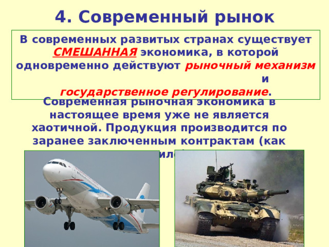 4. Современный рынок В современных развитых странах существует СМЕШАННАЯ экономика, в которой одновременно действуют рыночный механизм и государственное регулирование . Современная рыночная экономика в настоящее время уже не является хаотичной. Продукция производится по заранее заключенным контрактам (как правило). 