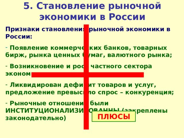 5 . Становление рыночной экономики в России Признаки становления рыночной экономики в России:  Появление коммерческих банков, товарных бирж, рынка ценных бумаг, валютного рынка;  Возникновение и рост частного сектора экономики;  Ликвидирован дефицит товаров и услуг, предложение превысило спрос – конкуренция;  Рыночные отношения были ИНСТИТУЦИОНАЛИЗИРОВАННЫ (закреплены законодательно) ПЛЮСЫ 