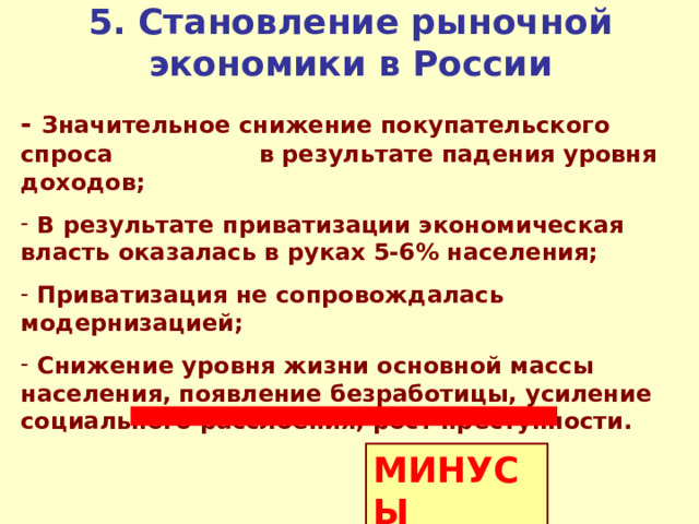 5 . Становление рыночной экономики в России - Значительное снижение покупательского спроса в результате падения уровня доходов;  В результате приватизации экономическая власть оказалась в руках 5-6% населения;  Приватизация не сопровождалась модернизацией;  Снижение уровня жизни основной массы населения, появление безработицы, усиление социального расслоения, рост преступности. МИНУСЫ 