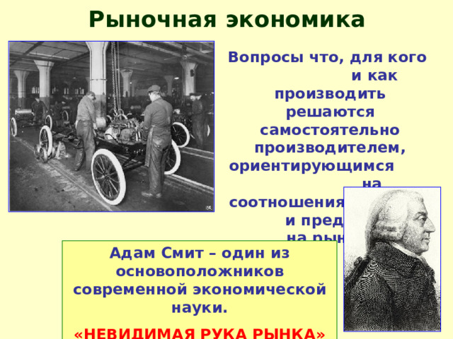 Рыночная экономика Вопросы что, для кого и как производить решаются самостоятельно производителем, ориентирующимся на соотношения спроса и предложения на рынке. Адам Смит – один из основоположников современной экономической науки. «НЕВИДИМАЯ РУКА РЫНКА» 