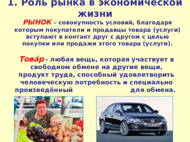 1.  Роль рынка в экономической жизни  РЫНОК  – совокупность условий, благодаря которым покупатели и продавцы товара (услуги) вступают в контакт друг с другом с целью покупки или продажи этого товара (услуги). Това́р   - любая вещь, которая участвует в свободном обмене на другие вещи, продукт труда, способный удовлетворить человеческую потребность и специально произведённый для обмена. 
