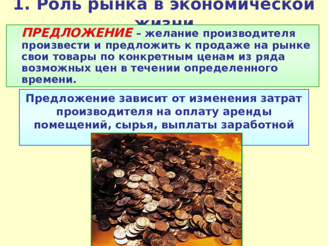 1.  Роль рынка в экономической жизни  ПРЕДЛОЖЕНИЕ  – желание производителя произвести и предложить к продаже на рынке свои товары по конкретным ценам из ряда возможных цен в течении определенного времени. Предложение зависит от изменения затрат производителя на оплату аренды помещений, сырья, выплаты заработной платы и налогов и пр. 