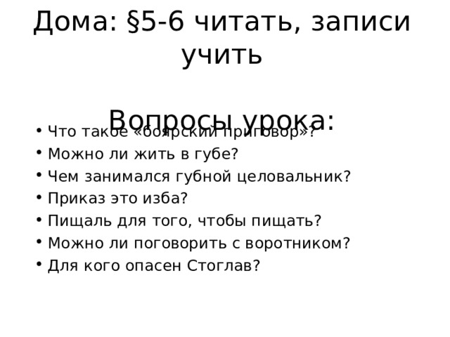 Дома: §5-6 читать, записи учить   Вопросы урока: Что такое «боярский приговор»? Можно ли жить в губе? Чем занимался губной целовальник? Приказ это изба? Пищаль для того, чтобы пищать? Можно ли поговорить с воротником? Для кого опасен Стоглав?  