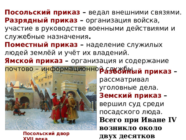Посольский приказ – ведал внешними связями. Разрядный приказ – организация войска, участие в руководстве военными действиями и служебные назначения . Поместный приказ – наделение служилых людей землёй и учёт их владений. Ямской приказ – организация и содержание почтово – информационной службы. Разбойный приказ – рассматривал уголовные дела. Земский приказ – вершил суд среди посадского люда. Всего при Иване IV возникло около двух десятков приказов. Посольский двор XVII века 