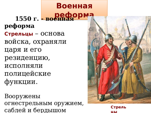 Военная реформа  1550 г. - военная реформа Стрельцы – основа войска, охраняли царя и его резиденцию, исполняли полицейские функции. Вооружены огнестрельным оружием, саблей и бердышом Стали создаваться стрелецкие полки – первая попытка перехода от временных походных ополчений к системе постоянной армии.    Стрельцы 